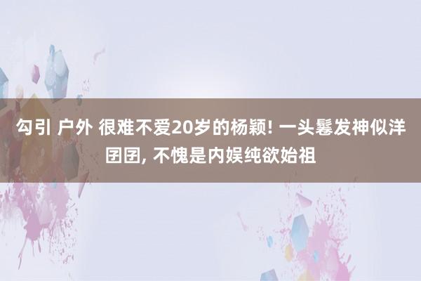 勾引 户外 很难不爱20岁的杨颖! 一头鬈发神似洋囝囝， 不愧是内娱纯欲始祖