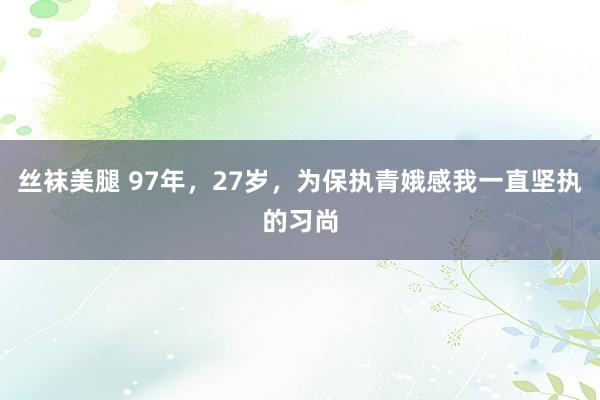 丝袜美腿 97年，27岁，为保执青娥感我一直坚执的习尚