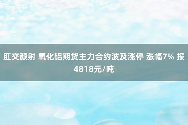 肛交颜射 氧化铝期货主力合约波及涨停 涨幅7% 报4818元/吨