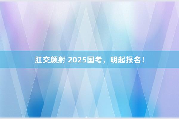 肛交颜射 2025国考，明起报名！