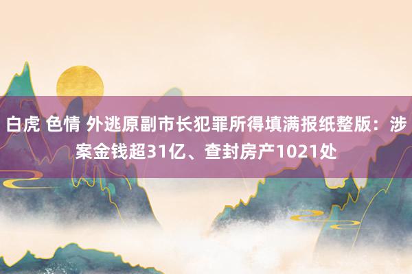 白虎 色情 外逃原副市长犯罪所得填满报纸整版：涉案金钱超31亿、查封房产1021处