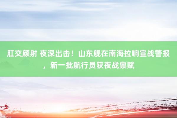 肛交颜射 夜深出击！山东舰在南海拉响宣战警报，新一批航行员获夜战禀赋