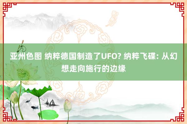 亚州色图 纳粹德国制造了UFO? 纳粹飞碟: 从幻想走向施行的边缘