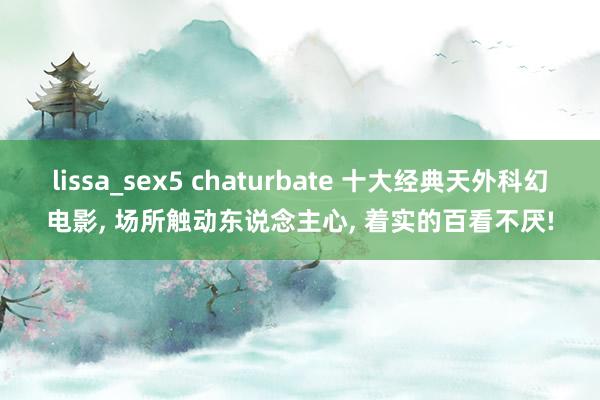 lissa_sex5 chaturbate 十大经典天外科幻电影， 场所触动东说念主心， 着实的百看不厌!