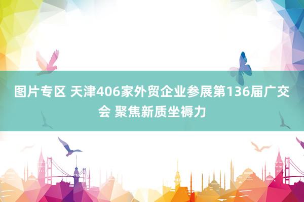 图片专区 天津406家外贸企业参展第136届广交会 聚焦新质坐褥力