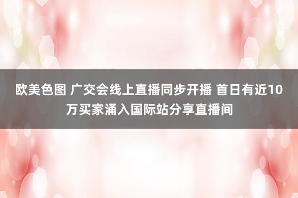 欧美色图 广交会线上直播同步开播 首日有近10万买家涌入国际站分享直播间