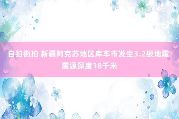 自拍街拍 新疆阿克苏地区库车市发生3.2级地震 震源深度18千米