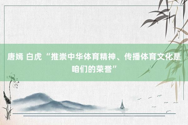 唐嫣 白虎 “推崇中华体育精神、传播体育文化是咱们的荣誉”