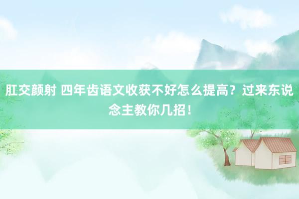 肛交颜射 四年齿语文收获不好怎么提高？过来东说念主教你几招！