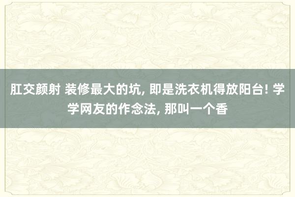 肛交颜射 装修最大的坑， 即是洗衣机得放阳台! 学学网友的作念法， 那叫一个香