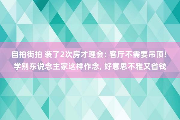 自拍街拍 装了2次房才理会: 客厅不需要吊顶! 学别东说念主家这样作念， 好意思不雅又省钱