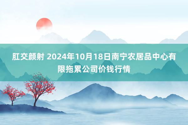 肛交颜射 2024年10月18日南宁农居品中心有限拖累公司价钱行情