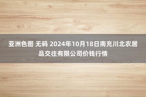 亚洲色图 无码 2024年10月18日南充川北农居品交往有限公司价钱行情