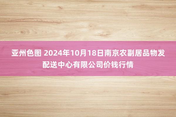 亚州色图 2024年10月18日南京农副居品物发配送中心有限公司价钱行情