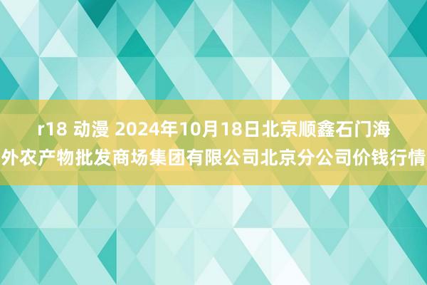 r18 动漫 2024年10月18日北京顺鑫石门海外农产物批发商场集团有限公司北京分公司价钱行情