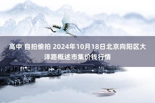 高中 自拍偷拍 2024年10月18日北京向阳区大洋路概述市集价钱行情