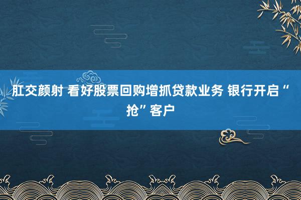 肛交颜射 看好股票回购增抓贷款业务 银行开启“抢”客户