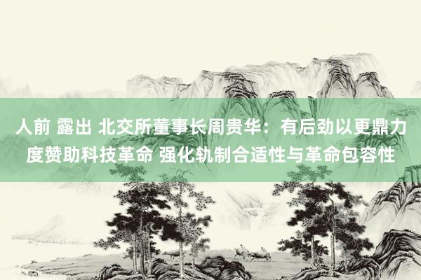 人前 露出 北交所董事长周贵华：有后劲以更鼎力度赞助科技革命 强化轨制合适性与革命包容性