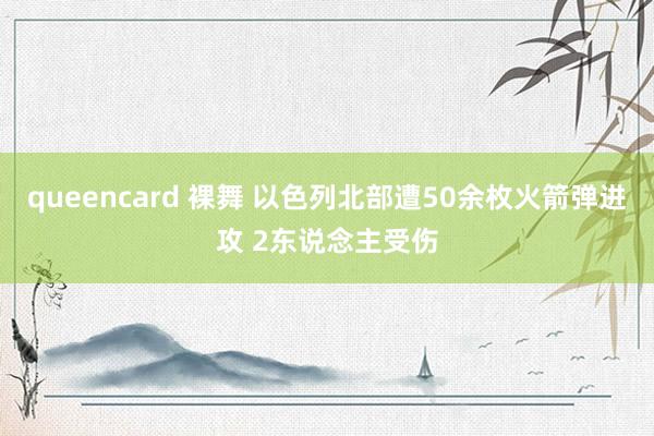 queencard 裸舞 以色列北部遭50余枚火箭弹进攻 2东说念主受伤