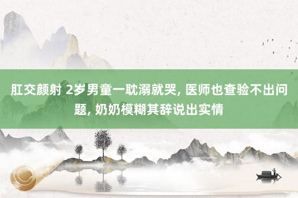 肛交颜射 2岁男童一耽溺就哭， 医师也查验不出问题， 奶奶模糊其辞说出实情