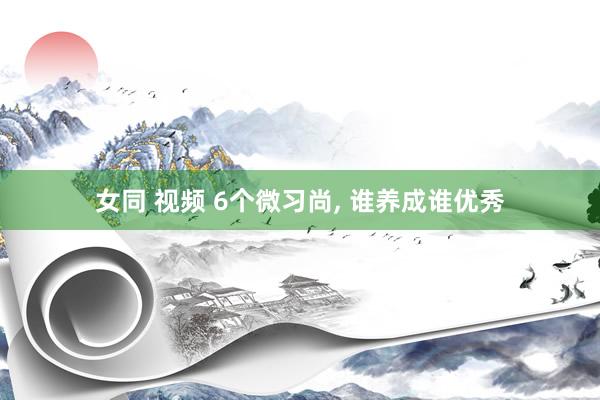 女同 视频 6个微习尚， 谁养成谁优秀