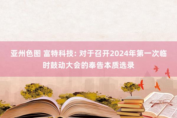 亚州色图 富特科技: 对于召开2024年第一次临时鼓动大会的奉告本质选录