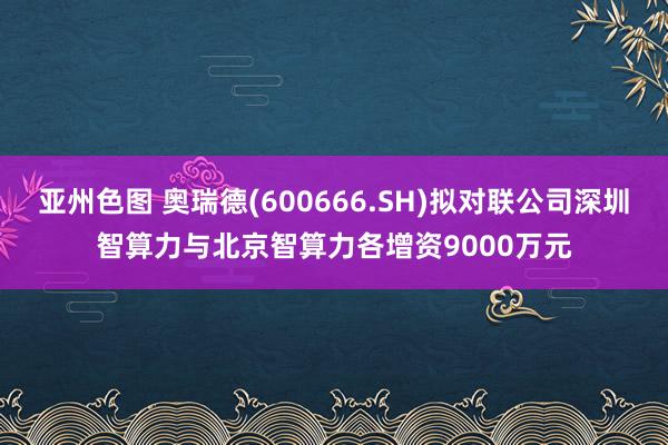 亚州色图 奥瑞德(600666.SH)拟对联公司深圳智算力与北京智算力各增资9000万元