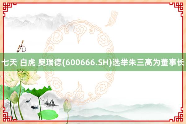 七天 白虎 奥瑞德(600666.SH)选举朱三高为董事长