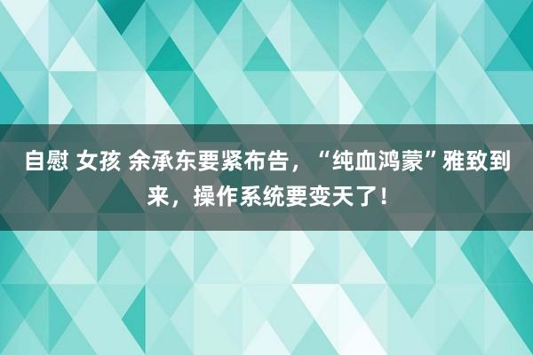 自慰 女孩 余承东要紧布告，“纯血鸿蒙”雅致到来，操作系统要变天了！