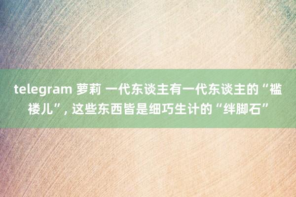 telegram 萝莉 一代东谈主有一代东谈主的“褴褛儿”， 这些东西皆是细巧生计的“绊脚石”