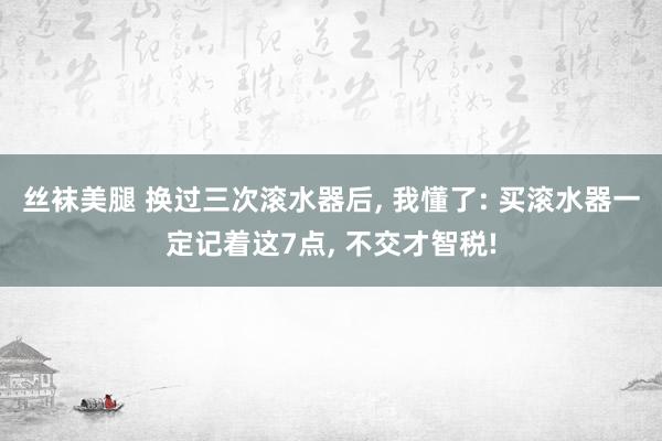 丝袜美腿 换过三次滚水器后， 我懂了: 买滚水器一定记着这7点， 不交才智税!