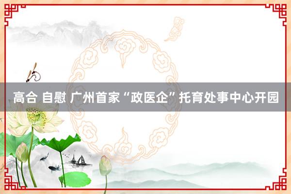 高合 自慰 广州首家“政医企”托育处事中心开园