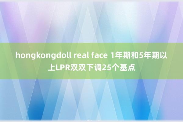 hongkongdoll real face 1年期和5年期以上LPR双双下调25个基点