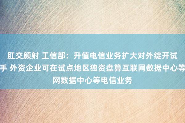 肛交颜射 工信部：升值电信业务扩大对外绽开试点认真入手 外资企业可在试点地区独资盘算互联网数据中心等电信业务