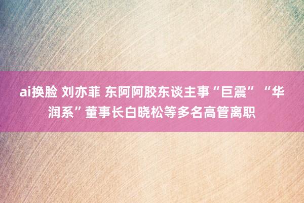 ai换脸 刘亦菲 东阿阿胶东谈主事“巨震” “华润系”董事长白晓松等多名高管离职