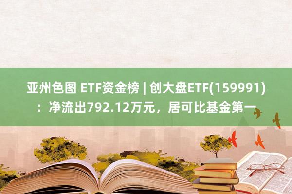 亚州色图 ETF资金榜 | 创大盘ETF(159991)：净流出792.12万元，居可比基金第一