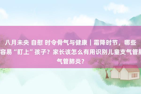 八月未央 自慰 时令骨气与健康｜霜降时节，哪些疾病容易“盯上”孩子？家长该怎么有用识别儿童支气管肺炎？