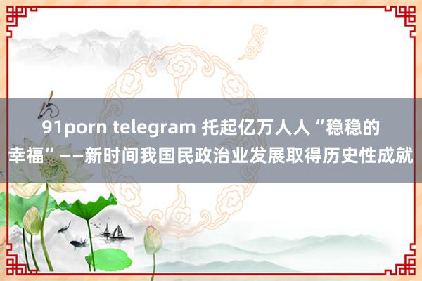 91porn telegram 托起亿万人人“稳稳的幸福”——新时间我国民政治业发展取得历史性成就