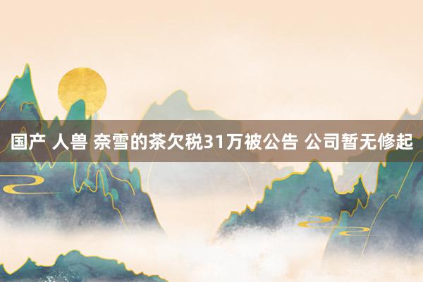 国产 人兽 奈雪的茶欠税31万被公告 公司暂无修起