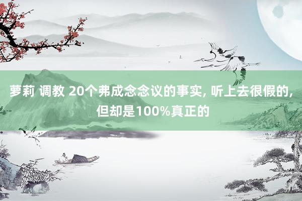 萝莉 调教 20个弗成念念议的事实， 听上去很假的， 但却是100%真正的