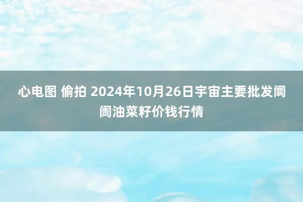 心电图 偷拍 2024年10月26日宇宙主要批发阛阓油菜籽价钱行情