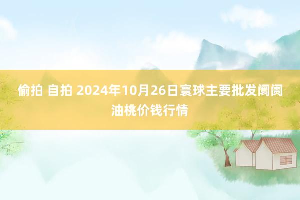 偷拍 自拍 2024年10月26日寰球主要批发阛阓油桃价钱行情