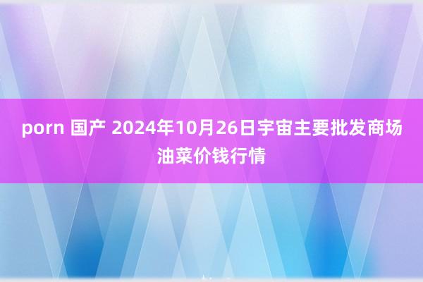 porn 国产 2024年10月26日宇宙主要批发商场油菜价钱行情