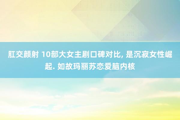 肛交颜射 10部大女主剧口碑对比， 是沉寂女性崛起. 如故玛丽苏恋爱脑内核