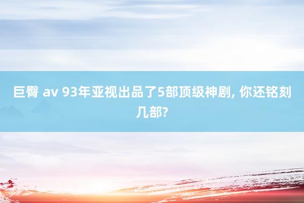 巨臀 av 93年亚视出品了5部顶级神剧， 你还铭刻几部?