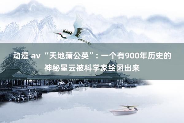 动漫 av “天地蒲公英”: 一个有900年历史的神秘星云被科学家绘图出来