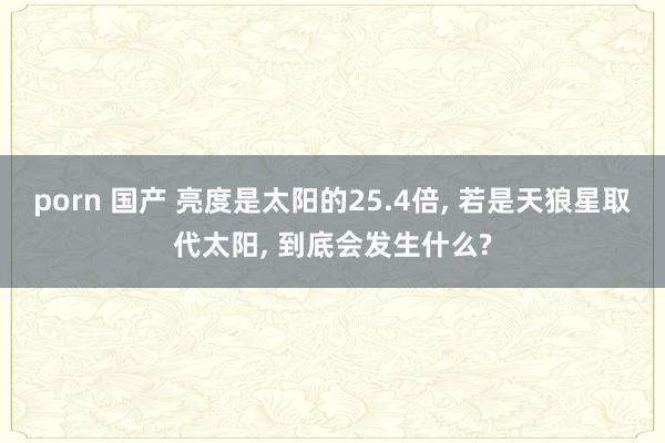 porn 国产 亮度是太阳的25.4倍， 若是天狼星取代太阳， 到底会发生什么?