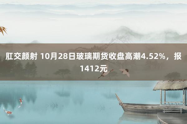 肛交颜射 10月28日玻璃期货收盘高潮4.52%，报1412元