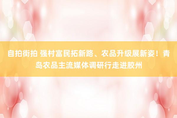 自拍街拍 强村富民拓新路、农品升级展新姿！青岛农品主流媒体调研行走进胶州