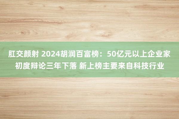 肛交颜射 2024胡润百富榜：50亿元以上企业家初度辩论三年下落 新上榜主要来自科技行业